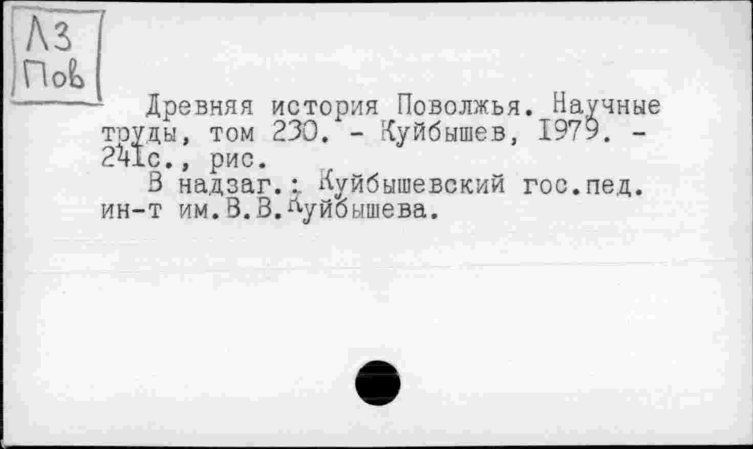 ﻿Nb ПоЬ
Древняя история Поволжья. Научные тоуцы, том 230. - Куйбышев, 1979. -2^1с., рис.
3 надзаг. Куйбышевский гос.пед. ин-т им.В.В.Куйбышева.